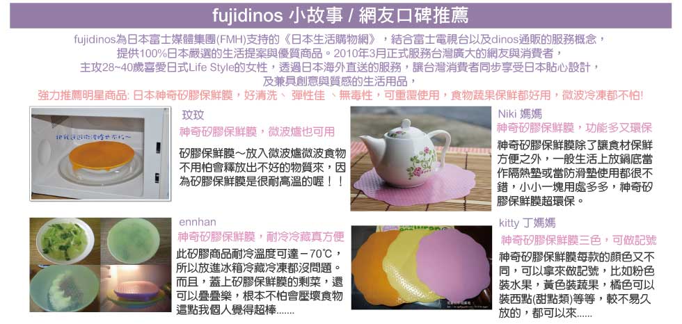 fujidinos 小故事 / 網友口碑推薦
    fujidinos 小故事
fujidinos為日本富士媒體集團(FMH)支持的《日本生活購物網》，結合富士電視台以及dinos通販的服務概念，
提供100%日本嚴選的生活提案與優質商品。2010年3月正式服務台灣廣大的網友與消費者，
主攻28~40歲喜愛日式Life Style的女性，透過日本海外直送的服務，讓台灣消費者同步享受日本貼心設計，
及兼具創意與質感的生活用品，
強力推薦明星商品: 日本神奇矽膠保鮮膜，好清洗、 彈性佳 、無毒性，可重覆使用，食物蔬果保鮮都好用，微波冷凍都不怕!
