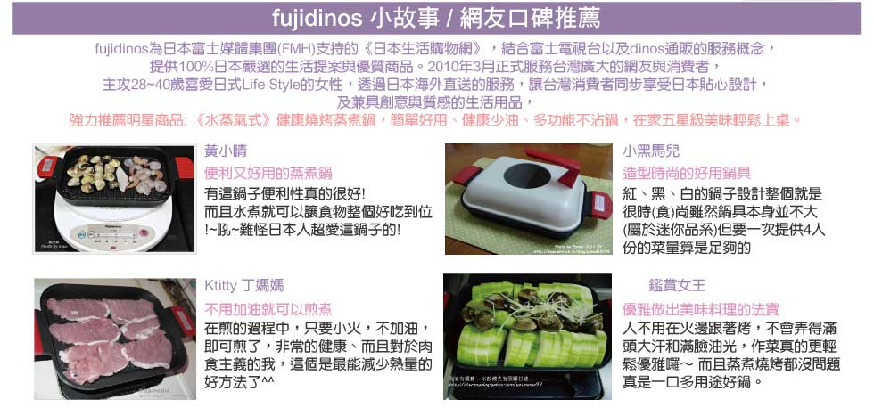 fujidinos 小故事 / 網友口碑推薦
    fujidinos 小故事
fujidinos為日本富士媒體集團(FMH)支持的《日本生活購物網》，結合富士電視台以及dinos通販的服務概念，
提供100%日本嚴選的生活提案與優質商品。2010年3月正式服務台灣廣大的網友與消費者，
主攻28~40歲喜愛日式Life Style的女性，透過日本海外直送的服務，讓台灣消費者同步享受日本貼心設計，
及兼具創意與質感的生活用品，
強力推薦明星商品: 日本神奇矽膠保鮮膜，好清洗、 彈性佳 、無毒性，可重覆使用，食物蔬果保鮮都好用，微波冷凍都不怕!

